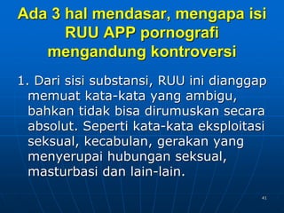41
Ada 3 hal mendasar, mengapa isi
RUU APP pornografi
mengandung kontroversi
1. Dari sisi substansi, RUU ini dianggap
memuat kata-kata yang ambigu,
bahkan tidak bisa dirumuskan secara
absolut. Seperti kata-kata eksploitasi
seksual, kecabulan, gerakan yang
menyerupai hubungan seksual,
masturbasi dan lain-lain.
 