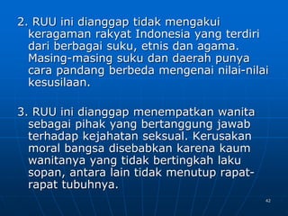 42
2. RUU ini dianggap tidak mengakui
keragaman rakyat Indonesia yang terdiri
dari berbagai suku, etnis dan agama.
Masing-masing suku dan daerah punya
cara pandang berbeda mengenai nilai-nilai
kesusilaan.
3. RUU ini dianggap menempatkan wanita
sebagai pihak yang bertanggung jawab
terhadap kejahatan seksual. Kerusakan
moral bangsa disebabkan karena kaum
wanitanya yang tidak bertingkah laku
sopan, antara lain tidak menutup rapat-
rapat tubuhnya.
 