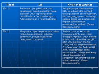 46
Pasal Isi Kritik Masyarakat
PSL 14 Pembuatan, penyebarluasan dan
penggunaan materi seksualitas dapat
dilakukan untuk kepentingan dan
memiliki nilai: a. Seni dan budaya; b.
Adat istiadat; dan c. Ritual tradisional
”Dengan pengecualian tersebut,
RUU ini terbukti tidak mengerti
tantang kesenian dan kebudayaan,
dan menganggap seni dan budaya
sebagai bagian yang sama sekali
terpisah dari kehidupan
masyarakat sehari-hari.” (Dewan
Kesenian Jakarta)
PSL 21 Masyarakat dapat berperan serta dalam
melakukan pencegahan terhadap
pembuatan, penyebarluasan dan
penggunaan pornografi
”Melalui pasal ini, kelompok-
kelompok tertentu akan makin
mendapat legitimasi untuk menjadi
polisi moral, bukan tidak mungkin
jalan yang ditempuh anarkis.”
(Jaringan Kerja Legislasi Nasional
Pro-Perempuan dan Federasi LBH
APIK)”Pasal tersebut paling
berbahaya dan paling mendukung
sikap intoleran dan anti
keragaman, serta membuka jalan
untuk kekerasan.” (Dewan
Kesenian Jakarta)
 