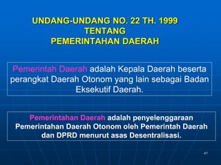 47
UNDANG-UNDANG NO. 22 TH. 1999
TENTANG
PEMERINTAHAN DAERAH
Pemerintahan Daerah adalah penyelenggaraan
Pemerintahan Daerah Otonom oleh Pemerintah Daerah
dan DPRD menurut asas Desentralisasi.
Pemerintah Daerah adalah Kepala Daerah beserta
perangkat Daerah Otonom yang lain sebagai Badan
Eksekutif Daerah.
 