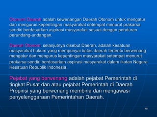 48
Otonomi Daerah adalah kewenangan Daerah Otonom untuk mengatur
dan mengurus kepentingan masyarakat setempat menurut prakarsa
sendiri berdasarkan aspirasi masyarakat sesuai dengan peraturan
perundang-undangan.
Daerah Otonom, selanjutnya disebut Daerah, adalah kesatuan
masyarakat hukum yang mempunyai batas daerah tertentu berwenang
mengatur dan mengurus kepentingan masyarakat setempat menurut
prakarsa sendiri berdasarkan aspirasi masyarakat dalam ikatan Negara
Kesatuan Republik Indonesia.
Pejabat yang berwenang adalah pejabat Pemerintah di
tingkat Pusat dan atau pejabat Pemerintah di Daerah
Propinsi yang berwenang membina dan mengawasi
penyelenggaraan Pemerintahan Daerah.
 