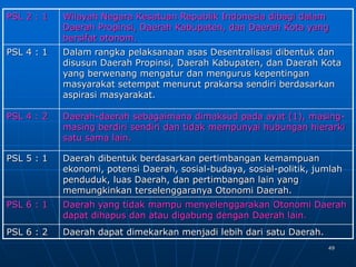 49
PSL 2 : 1 Wilayah Negara Kesatuan Republik Indonesia dibagi dalam
Daerah Propinsi, Daerah Kabupaten, dan Daerah Kota yang
bersifat otonom.
PSL 4 : 1 Dalam rangka pelaksanaan asas Desentralisasi dibentuk dan
disusun Daerah Propinsi, Daerah Kabupaten, dan Daerah Kota
yang berwenang mengatur dan mengurus kepentingan
masyarakat setempat menurut prakarsa sendiri berdasarkan
aspirasi masyarakat.
PSL 4 : 2 Daerah-daerah sebagaimana dimaksud pada ayat (1), masing-
masing berdiri sendiri dan tidak mempunyai hubungan hierarki
satu sama lain.
PSL 5 : 1 Daerah dibentuk berdasarkan pertimbangan kemampuan
ekonomi, potensi Daerah, sosial-budaya, sosial-politik, jumlah
penduduk, luas Daerah, dan pertimbangan lain yang
memungkinkan terselenggaranya Otonomi Daerah.
PSL 6 : 1 Daerah yang tidak mampu menyelenggarakan Otonomi Daerah
dapat dihapus dan atau digabung dengan Daerah lain.
PSL 6 : 2 Daerah dapat dimekarkan menjadi lebih dari satu Daerah.
 