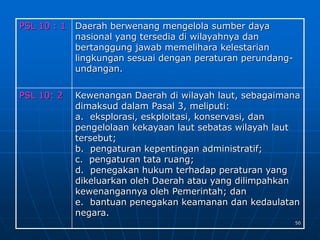 50
PSL 10 : 1 Daerah berwenang mengelola sumber daya
nasional yang tersedia di wilayahnya dan
bertanggung jawab memelihara kelestarian
lingkungan sesuai dengan peraturan perundang-
undangan.
PSL 10: 2 Kewenangan Daerah di wilayah laut, sebagaimana
dimaksud dalam Pasal 3, meliputi:
a. eksplorasi, eskploitasi, konservasi, dan
pengelolaan kekayaan laut sebatas wilayah laut
tersebut;
b. pengaturan kepentingan administratif;
c. pengaturan tata ruang;
d. penegakan hukum terhadap peraturan yang
dikeluarkan oleh Daerah atau yang dilimpahkan
kewenangannya oleh Pemerintah; dan
e. bantuan penegakan keamanan dan kedaulatan
negara.
 