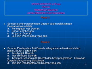 51
UNDANG-UNDANGNO.25 TH.1999
TENTANG
PERIMBANGANKEUANGAN
ANTARAPEMERINTAHPUSATDANDAERAH
Pasal 3
 Sumber-sumber penerimaan Daerah dalam pelaksanaan
Desentralisasi adalah:
a. Pendapatan Asli Daerah;
b. Dana Perimbangan;
c. Pinjaman Daerah;
d. Lain-lain Penerimaan yang sah.
Pasal 4
 Sumber Pendapatan Asli Daerah sebagaimana dimaksud dalam
pasal 3 huruf a terdiri dari:
a. hasil pajak Daerah;
b. hasil retribusi Daerah;
c. hasil perusahaan milik Daerah dan hasil pengelolaan kekayaan
Daerah lainnya yang dipisahkan;
d. lain-lain Pendapatan Asli Daerah yang sah.
 