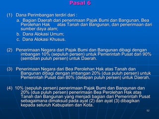 52
Pasal 6
(1) Dana Perimbangan terdiri dari :
a. Bagian Daerah dari penerimaan Pajak Bumi dan Bangunan, Bea
Perolehan Hak atas Tanah dan Bangunan, dan penerimaan dari
sumber daya alam;
b. Dana Alokasi Umum;
c. Dana Alokasi Khusus.
(2) Penerimaan Negara dari Pajak Bumi dan Bangunan dibagi dengan
imbangan 10% (sepuluh persen) untuk Pemerintah Pusat dan 90%
(sembilan puluh persen) untuk Daerah.
(3) Penerimaan Negara dari Bea Perolehan Hak atas Tanah dan
Bangunan dibagi dengan imbangan 20% (dua puluh persen) untuk
Pemerintah Pusat dan 80% (delapan puluh persen) untuk Daerah.
(4) 10% (sepuluh persen) penerimaan Pajak Bumi dan Bangunan dan
20% (dua puluh persen) penerimaan Bea Perolehan Hak atas
Tanah dan Bangunan yang menjadi bagian dari Pemerintah Pusat
sebagaimana dimaksud pada ayat (2) dan ayat (3) dibagikan
kepada seluruh Kabupaten dan Kota.
 