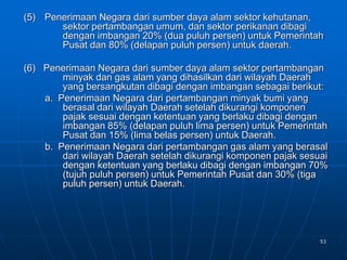 53
(5) Penerimaan Negara dari sumber daya alam sektor kehutanan,
sektor pertambangan umum, dan sektor perikanan dibagi
dengan imbangan 20% (dua puluh persen) untuk Pemerintah
Pusat dan 80% (delapan puluh persen) untuk daerah.
(6) Penerimaan Negara dari sumber daya alam sektor pertambangan
minyak dan gas alam yang dihasilkan dari wilayah Daerah
yang bersangkutan dibagi dengan imbangan sebagai berikut:
a. Penerimaan Negara dari pertambangan minyak bumi yang
berasal dari wilayah Daerah setelah dikurangi komponen
pajak sesuai dengan ketentuan yang berlaku dibagi dengan
imbangan 85% (delapan puluh lima persen) untuk Pemerintah
Pusat dan 15% (lima belas persen) untuk Daerah.
b. Penerimaan Negara dari pertambangan gas alam yang berasal
dari wilayah Daerah setelah dikurangi komponen pajak sesuai
dengan ketentuan yang berlaku dibagi dengan imbangan 70%
(tujuh puluh persen) untuk Pemerintah Pusat dan 30% (tiga
puluh persen) untuk Daerah.
 