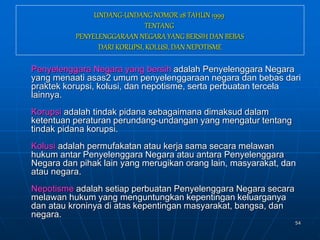 54
UNDANG-UNDANG NOMOR 28 TAHUN 1999
TENTANG
PENYELENGGARAAN NEGARA YANG BERSIH DAN BEBAS
DARI KORUPSI, KOLUSI, DAN NEPOTISME
Penyelenggara Negara yang bersih adalah Penyelenggara Negara
yang menaati asas2 umum penyelenggaraan negara dan bebas dari
praktek korupsi, kolusi, dan nepotisme, serta perbuatan tercela
lainnya.
Korupsi adalah tindak pidana sebagaimana dimaksud dalam
ketentuan peraturan perundang-undangan yang mengatur tentang
tindak pidana korupsi.
Kolusi adalah permufakatan atau kerja sama secara melawan
hukum antar Penyelenggara Negara atau antara Penyelenggara
Negara dan pihak lain yang merugikan orang lain, masyarakat, dan
atau negara.
Nepotisme adalah setiap perbuatan Penyelenggara Negara secara
melawan hukum yang menguntungkan kepentingan keluarganya
dan atau kroninya di atas kepentingan masyarakat, bangsa, dan
negara.
 