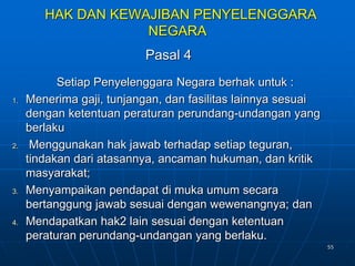 55
HAK DAN KEWAJIBAN PENYELENGGARA
NEGARA
Pasal 4
Setiap Penyelenggara Negara berhak untuk :
1. Menerima gaji, tunjangan, dan fasilitas lainnya sesuai
dengan ketentuan peraturan perundang-undangan yang
berlaku
2. Menggunakan hak jawab terhadap setiap teguran,
tindakan dari atasannya, ancaman hukuman, dan kritik
masyarakat;
3. Menyampaikan pendapat di muka umum secara
bertanggung jawab sesuai dengan wewenangnya; dan
4. Mendapatkan hak2 lain sesuai dengan ketentuan
peraturan perundang-undangan yang berlaku.
 