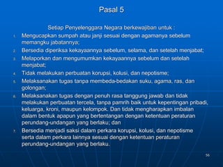 56
Pasal 5
Setiap Penyelenggara Negara berkewajiban untuk :
1. Mengucapkan sumpah atau janji sesuai dengan agamanya sebelum
memangku jabatannya;
2. Bersedia diperiksa kekayaannya sebelum, selama, dan setelah menjabat;
3. Melaporkan dan mengumumkan kekayaannya sebelum dan setelah
menjabat;
4. Tidak melakukan perbuatan korupsi, kolusi, dan nepotisme;
5. Melaksanakan tugas tanpa membeda-bedakan suku, agama, ras, dan
golongan;
6. Melaksanakan tugas dengan penuh rasa tanggung jawab dan tidak
melakukan perbuatan tercela, tanpa pamrih baik untuk kepentingan pribadi,
keluarga, kroni, maupun kelompok. Dan tidak mengharapkan imbalan
dalam bentuk apapun yang bertentangan dengan ketentuan peraturan
perundang-undangan yang berlaku; dan
7. Bersedia menjadi saksi dalam perkara korupsi, kolusi, dan nepotisme
serta dalam perkara lainnya sesuai dengan ketentuan peraturan
perundang-undangan yang berlaku.
 