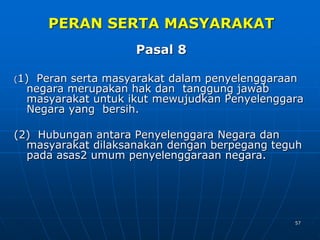 57
PERAN SERTA MASYARAKAT
Pasal 8
(1) Peran serta masyarakat dalam penyelenggaraan
negara merupakan hak dan tanggung jawab
masyarakat untuk ikut mewujudkan Penyelenggara
Negara yang bersih.
(2) Hubungan antara Penyelenggara Negara dan
masyarakat dilaksanakan dengan berpegang teguh
pada asas2 umum penyelenggaraan negara.
 