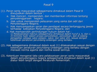 58
Pasal 9
(1). Peran serta masyarakat sebagaimana dimaksud dalam Pasal 8
diwujudkan dalam bentuk :
a. Hak mencari. memperoleh. dan memberikan informasi tentang
penyelenggaraan negara;
b. Hak untuk memperoleh pelayanan yang sama dan adil dari
Penyelenggara Negara;
c. Hak menyampaikan saran dan pendapat secara bertanggung jawab
terhadap kebijakan Penyelenggara Negara; dan
d. Hak memperoleh perlindungan hukum dalam hal :
1) Melaksanakan haknya sebagaimana dimaksud dalam huruf a, b, dan c;
2) Diminta hadir dalam proses penyelidikan, penyidikan, dan di sidang
pengadilan sebagai saksi pelapor, saksi; dan saksi ahli, sesuai dengan
ketentuan peraturan perundang-undangan yang berlaku.
(2). Hak sebagaimana dimaksud dalam ayat (1) dilaksanakan sesuai dengan
ketentuan peraturan perundang-undangan yang berlaku dengan
menaati norma agama dan norma sosial lainnya.
(3). Ketentuan mengenai tata cara pelaksanaan peran serta masyarakat
dalam penyelenggara negara sebagaimana dimaksud dalam ayat (1)
diatur lebih lanjut dengan Peraturan Pemerintah.
 