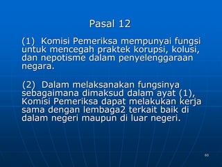 60
Pasal 12
(1) Komisi Pemeriksa mempunyai fungsi
untuk mencegah praktek korupsi, kolusi,
dan nepotisme dalam penyelenggaraan
negara.
(2) Dalam melaksanakan fungsinya
sebagaimana dimaksud dalam ayat (1),
Komisi Pemeriksa dapat melakukan kerja
sama dengan lembaga2 terkait baik di
dalam negeri maupun di luar negeri.
 