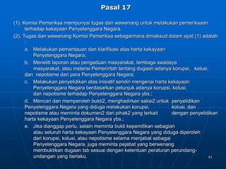 61
Pasal 17
(1). Komisi Pemeriksa mempunyai tugas dan wewenang untuk melakukan pemeriksaan
terhadap kekayaan Penyelenggara Negara.
(2). Tugas dan wewenang Komisi Pemeriksa sebagaimana dimaksud dalam ayat (1) adalah
:
a. Melakukan pemantauan dan klarifikasi atas harta kekayaan
Penyelenggara Negara;
b. Meneliti laporan atau pengaduan masyarakat, lembaga swadaya
masyarakat, atau instansi Pemerintah tentang dugaan adanya korupsi, kolusi,
dan nepotisme dari para Penyelenggara Negara;
c. Melakukan penyelidikan atas inisiatif sendiri mengenai harta kekayaan
Penyelenggara Negara berdasarkan petunjuk adanya korupsi, kolusi,
dan nepotisme terhadap Penyelenggara Negara ybs.;
d. Mencari dan memperoleh bukti2, menghadirkan saksi2 untuk penyelidikan
Penyelenggara Negara yang diduga melakukan korupsi, kolusi, dan
nepotisme atau meminta dokumen2 dari pihak2 yang terkait dengan penyelidikan
harta kekayaan Penyelenggara Negara ybs.;
e. Jika dianggap perlu, selain meminta bukti kepemilikan sebagian
atau seluruh harta kekayaan Penyelenggara Negara yang diduga diperoleh
dari korupsi, kolusi, atau nepotisme selama menjabat sebagai
Penyelenggara Negara, juga meminta pejabat yang berwenang
membuktikan dugaan tsb sesuai dengan ketentuan peraturan perundang-
undangan yang berlaku.
 