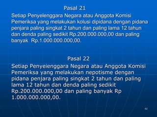 62
Pasal 21
Setiap Penyelenggara Negara atau Anggota Komisi
Pemeriksa yang melakukan kolusi dipidana dengan pidana
penjara paling singkat 2 tahun dan paling lama 12 tahun
dan denda paling sedikit Rp.200.000.000,00 dan paling
banyak Rp.1.000.000.000,00.
Pasal 22
Setiap Penyeienggara Negara atau Anggota Komisi
Pemeriksa yang melakukan nepotisme dengan
pidana penjara paling singkat 2 tahun dan paling
lama 12 tahun dan denda paling sedikit
Rp.200.000.000,00 dan paling banyak Rp
1.000.000.000,00.
 
