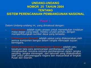 63
UNDANG-UNDANG
NOMOR 25 TAHUN 2004
TENTANG
SISTEM PERENCANAAN PEMBANGUNAN NASIONAL
Pasal 1
Dalam Undang-undang ini, yang dimaksud dengan:
1. Perencanaan adalah suatu proses untuk menentukan tindakan
masa depan yang tepat, melalui urutan pilihan, dengan
memperhitungkan sumber daya yang tersedia.
1. Pembangunan Nasional adalah upaya yang dilaksanakan oleh
semua komponen bangsa dalam rangka mencapai tujuan
bernegara.
1. Sistem Perencanaan Pembangunan Nasional adalah satu
kesatuan tata cara perencanaan pembangunan untuk
menghasilkan rencana-rencana pembangunan dalam jangka
panjang, jangka menengah, dan tahunan yang dilaksanakan
oleh unsur penyelenggara negara dan masyarakat di tingkat
Pusat dan Daerah.
 