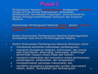 64
Pasal 2
1. Pembangunan Nasional diselenggarakan berdasarkan demokrasi
dengan prinsip-prinsip kebersamaan, berkeadilan,
berkelanjutan, berwawasan lingkungan, serta kemandirian
dengan menjaga keseimbangan kemajuan dan kesatuan
Nasional.
2. Perencanaan Pembangunan Nasional disusun secara sistematis,
terarah, terpadu, menyeluruh, dan tanggap terhadap
perubahan.
3. Sistem Perencanaan Pembangunan Nasional diselenggarakan
berdasarkan Asas Umum Penyelenggaraan Negara.
4. Sistem Perencanaan Pembangunan Nasional bertujuan untuk:
• mendukung koordinasi antarpelaku pembangunan;
• menjamin terciptanya integrasi, sinkronisasi, dan sinergi
baik antarDaerah, antarruang, antarwaktu, antarfungsi
pemerintah maupun antara Pusat dan Daerah;
• menjamin keterkaitan dan konsistensi antara perencanaan,
penganggaran, pelaksanaan, dan pengawasan;
• mengoptimalkan partisipasi masyarakat; dan
• menjamin tercapainya penggunaan sumber daya secara
efisien, efektif, berkeadilan, dan berkelanjutan.
 