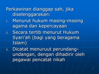 7
Perkawinan dianggap sah, jika
diselenggarakan:
1. Menurut hukum masing-masing
agama dan kepercayaan
2. Secara tertib menurut Hukum
Syari’ah (bagi yang beragama
Islam)
3. Dicatat menuruut perundang-
undangan, dengan dihadirir oleh
pegawai pencatat nikah
 