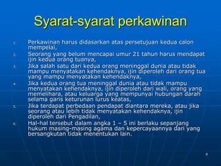 8
Syarat-syarat perkawinan
1. Perkawinan harus didasarkan atas persetujuan kedua calon
mempelai,
2. Seorang yang belum mencapai umur 21 tahun harus mendapat
ijin kedua orang tuanya,
3. Jika salah satu dari kedua orang meninggal dunia atau tidak
mampu menyatakan kehendaknya, ijin diperoleh dari orang tua
yang mampu menyatakan kehendaknya,
4. Jika kedua orang tua meninggal dunia atau tidak mampu
menyatakan kehendaknya, ijin diperoleh dari wali, orang yang
memelihara, atau keluarga yang mempunyai hubungan darah
selama garis keturunan lurus keatas,
5. Jika terdapat perbedaan pendapat diantara mereka, atau jika
seorang atau lebih tidak menyatakan kehendaknya, ijin
diperoleh dari Pengadilan,
6. Hal-hal tersebut dalam angka 1 – 5 ini berlaku sepanjang
hukum masing-masing agama dan kepercayaannya dari yang
bersangkutan tidak menentukan lain.
 