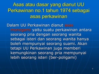 9
Asas atau dasar yang dianut UU
Perkawinan no.1 tahun 1974 sebagai
asas perkawinan
Dalam UU Perkawinan dianut asas
monogami yaitu suatu perkawinan antara
seorang pria dengan seorang wanita
sebagai isteri dan seorang wanita hanya
boleh mempunyai seorang suami. Akan
tetapi UU Perkawinan juga memberi
kemungkinan seorang pria mempunyai
lebih seorang isteri (ber-poligami)
 