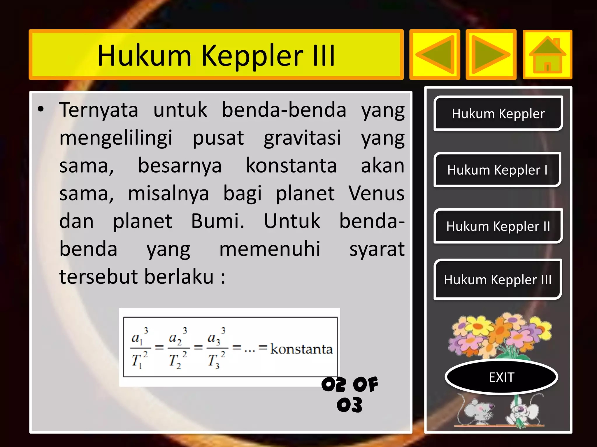 Hukum Keppler III
• Ternyata untuk benda-benda yang      Hukum Keppler
  mengelilingi pusat gravitasi yang
  sama, besarnya konstanta akan       Hukum Keppler I
  sama, misalnya bagi planet Venus
  dan planet Bumi. Untuk benda-       Hukum Keppler II
  benda yang memenuhi syarat
  tersebut berlaku :                  Hukum Keppler III




                                             EXIT
                           02 of
                            03
 
