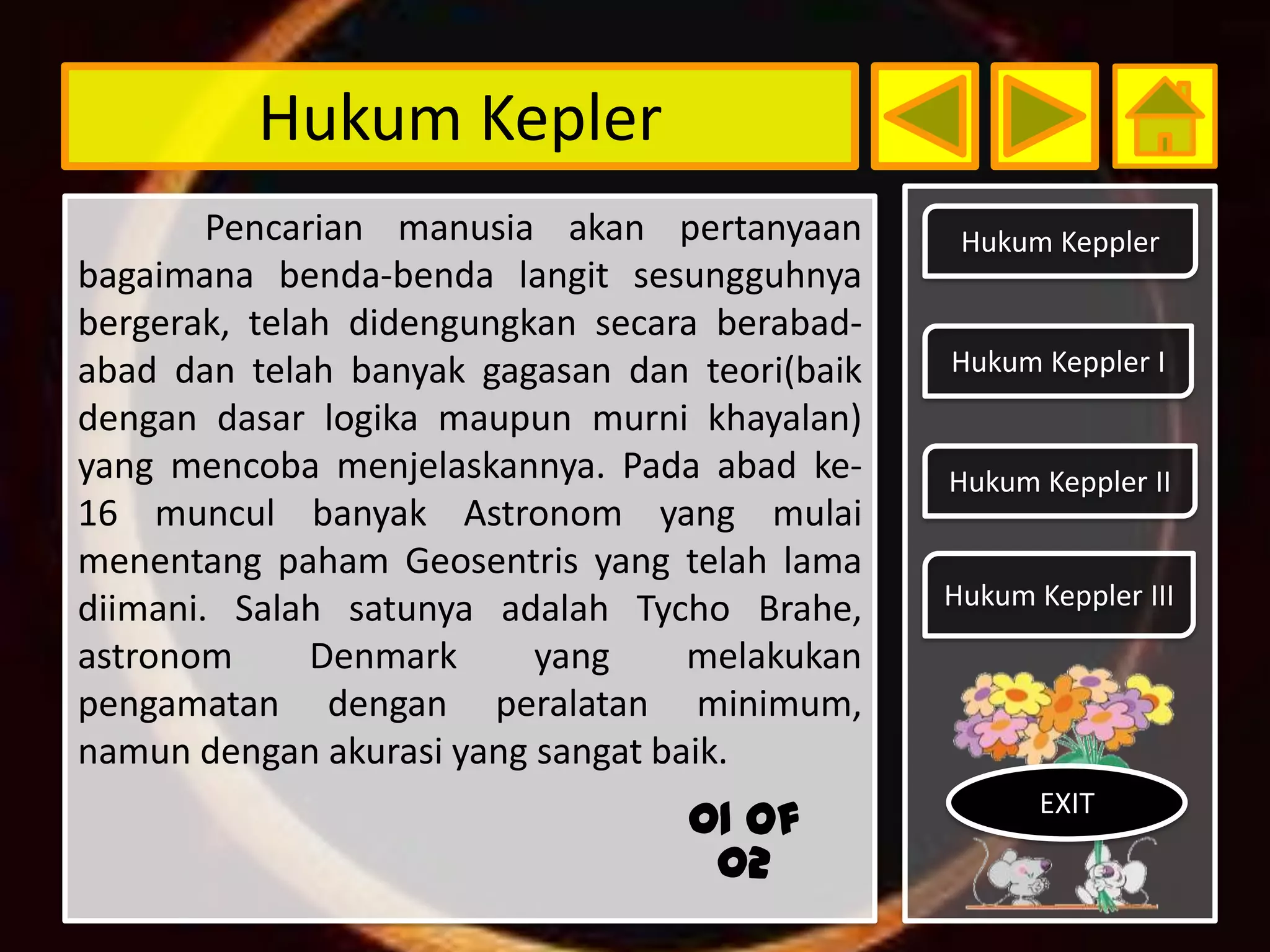 Hukum Kepler
        Pencarian manusia akan pertanyaan       Hukum Keppler
bagaimana benda-benda langit sesungguhnya
bergerak, telah didengungkan secara berabad-
abad dan telah banyak gagasan dan teori(baik   Hukum Keppler I
dengan dasar logika maupun murni khayalan)
yang mencoba menjelaskannya. Pada abad ke-     Hukum Keppler II
16 muncul banyak Astronom yang mulai
menentang paham Geosentris yang telah lama
diimani. Salah satunya adalah Tycho Brahe,     Hukum Keppler III
astronom      Denmark     yang     melakukan
pengamatan dengan peralatan minimum,
namun dengan akurasi yang sangat baik.
                                                      EXIT
                                  01 of
                                   02
 