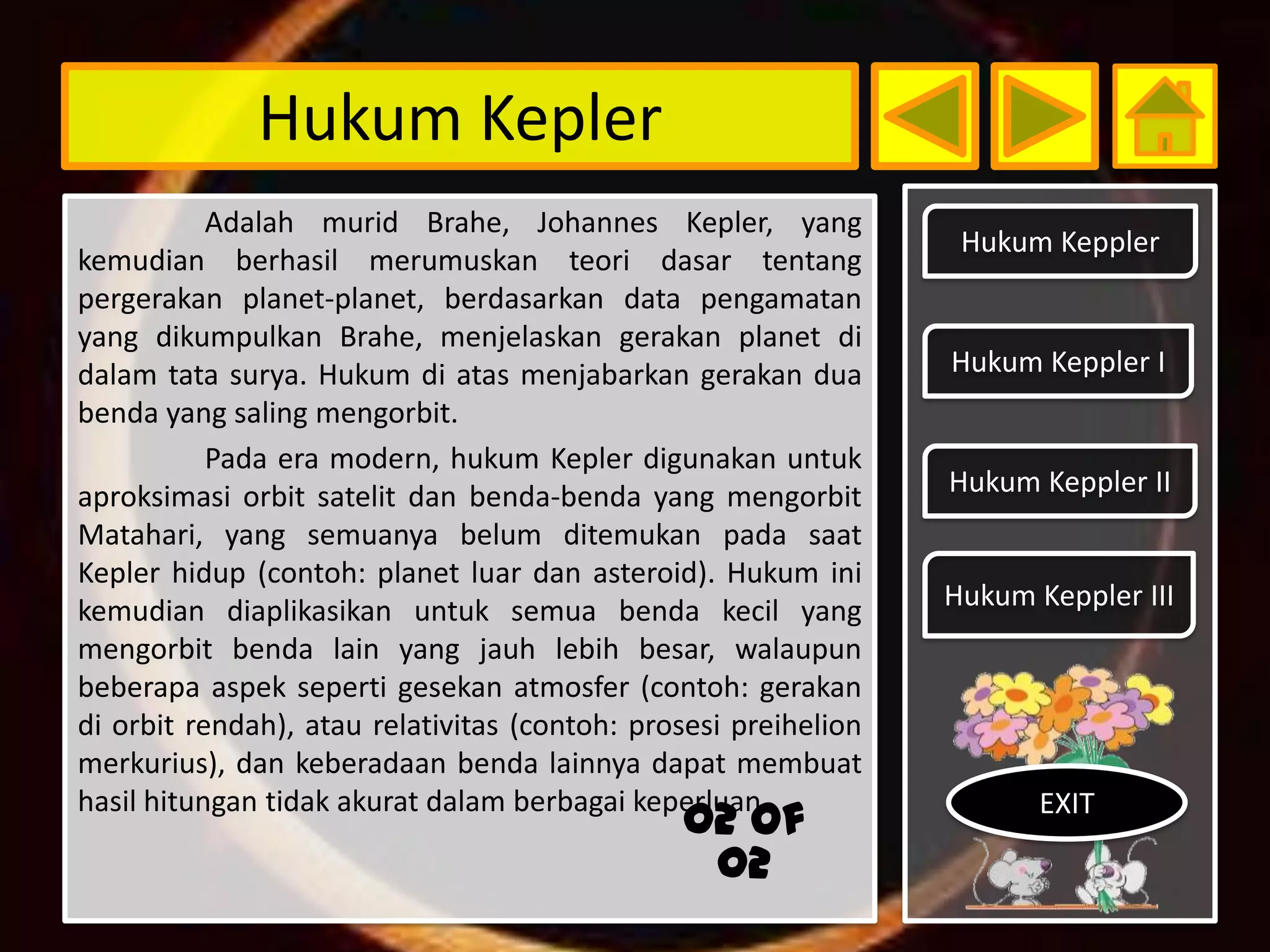 Hukum Kepler
           Adalah murid Brahe, Johannes Kepler, yang
                                                                  Hukum Keppler
kemudian berhasil merumuskan teori dasar tentang
pergerakan planet-planet, berdasarkan data pengamatan
yang dikumpulkan Brahe, menjelaskan gerakan planet di
dalam tata surya. Hukum di atas menjabarkan gerakan dua          Hukum Keppler I
benda yang saling mengorbit.
           Pada era modern, hukum Kepler digunakan untuk
aproksimasi orbit satelit dan benda-benda yang mengorbit         Hukum Keppler II
Matahari, yang semuanya belum ditemukan pada saat
Kepler hidup (contoh: planet luar dan asteroid). Hukum ini
kemudian diaplikasikan untuk semua benda kecil yang              Hukum Keppler III
mengorbit benda lain yang jauh lebih besar, walaupun
beberapa aspek seperti gesekan atmosfer (contoh: gerakan
di orbit rendah), atau relativitas (contoh: prosesi preihelion
merkurius), dan keberadaan benda lainnya dapat membuat
hasil hitungan tidak akurat dalam berbagai keperluan                    EXIT
                                               02 of
                                                02
 