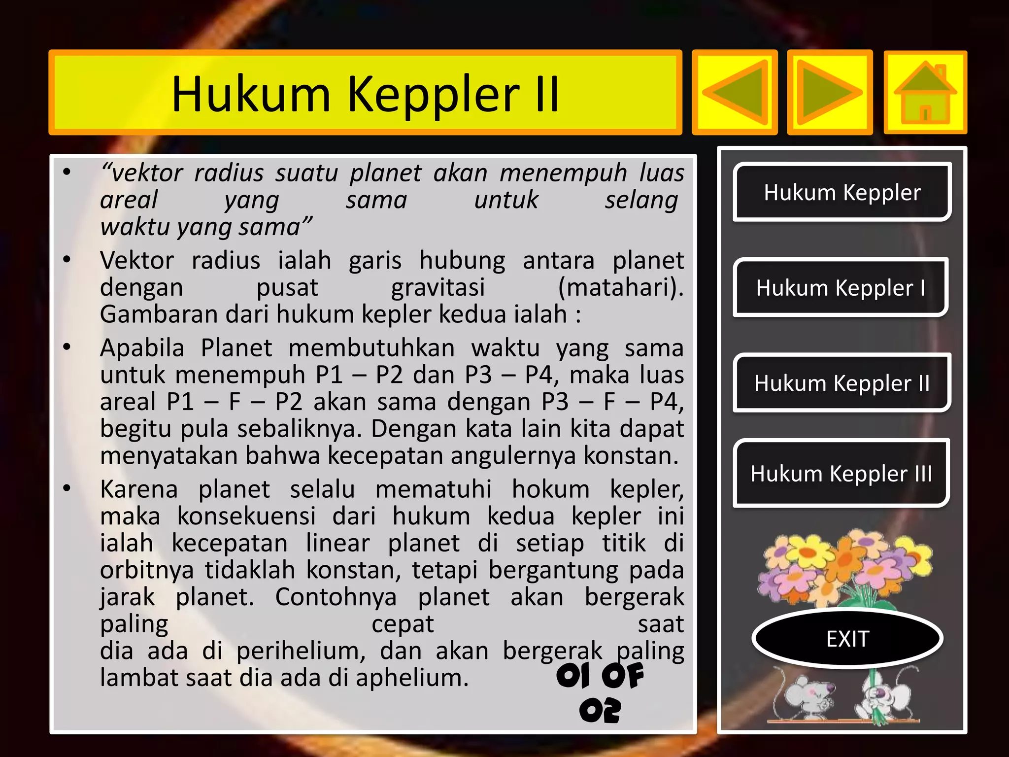 Hukum Keppler II
• “vektor radius suatu planet akan menempuh luas
  areal      yang      sama         untuk      selang     Hukum Keppler
  waktu yang sama”
• Vektor radius ialah garis hubung antara planet
  dengan        pusat       gravitasi     (matahari).    Hukum Keppler I
  Gambaran dari hukum kepler kedua ialah :
• Apabila Planet membutuhkan waktu yang sama
  untuk menempuh P1 – P2 dan P3 – P4, maka luas          Hukum Keppler II
  areal P1 – F – P2 akan sama dengan P3 – F – P4,
  begitu pula sebaliknya. Dengan kata lain kita dapat
  menyatakan bahwa kecepatan angulernya konstan.
                                                         Hukum Keppler III
• Karena planet selalu mematuhi hokum kepler,
  maka konsekuensi dari hukum kedua kepler ini
  ialah kecepatan linear planet di setiap titik di
  orbitnya tidaklah konstan, tetapi bergantung pada
  jarak planet. Contohnya planet akan bergerak
  paling                  cepat                   saat
  dia ada di perihelium, dan akan bergerak paling               EXIT
  lambat saat dia ada di aphelium.        01 of
                                            02
 