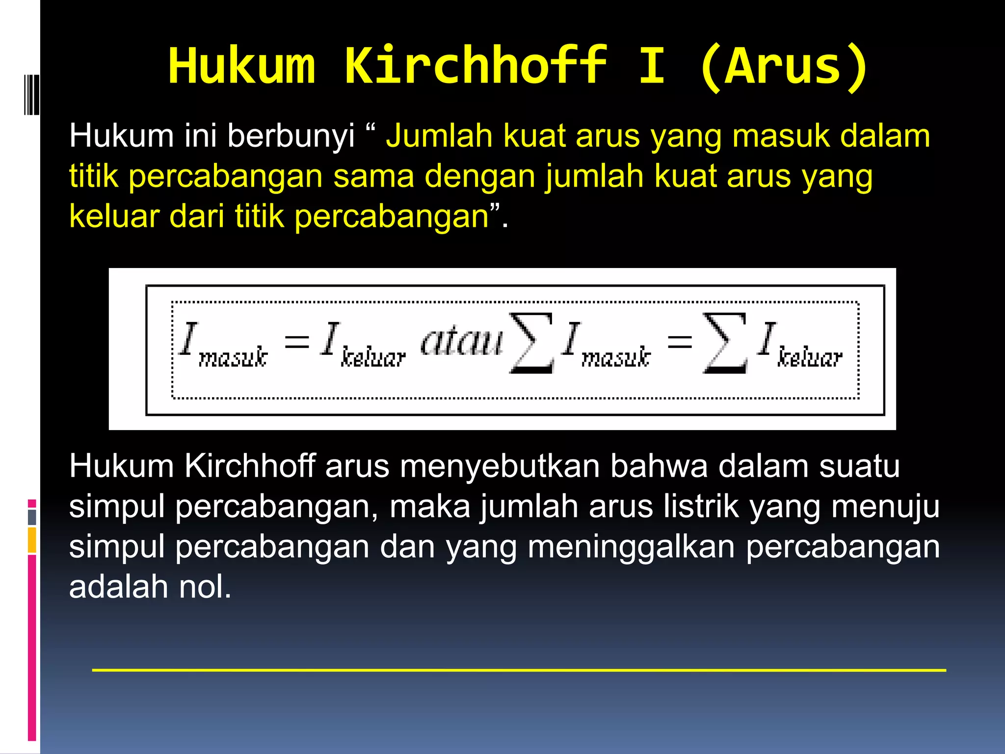 Hukum Kirchhoff I (Arus)
Hukum ini berbunyi “ Jumlah kuat arus yang masuk dalam
titik percabangan sama dengan jumlah kuat arus yang
keluar dari titik percabangan”.




Hukum Kirchhoff arus menyebutkan bahwa dalam suatu
simpul percabangan, maka jumlah arus listrik yang menuju
simpul percabangan dan yang meninggalkan percabangan
adalah nol.
 