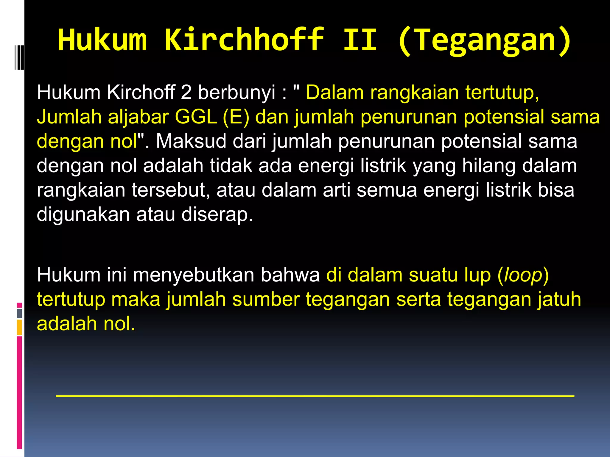 Hukum Kirchhoff II (Tegangan)
Hukum Kirchoff 2 berbunyi : " Dalam rangkaian tertutup,
Jumlah aljabar GGL (E) dan jumlah penurunan potensial sama
dengan nol". Maksud dari jumlah penurunan potensial sama
dengan nol adalah tidak ada energi listrik yang hilang dalam
rangkaian tersebut, atau dalam arti semua energi listrik bisa
digunakan atau diserap.

Hukum ini menyebutkan bahwa di dalam suatu lup (loop)
tertutup maka jumlah sumber tegangan serta tegangan jatuh
adalah nol.
 
