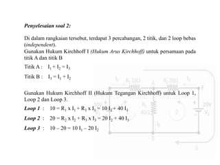 Penyelesaian soal 2:
Di dalam rangkaian tersebut, terdapat 3 percabangan, 2 titik, dan 2 loop bebas
(independent).
Gunakan Hukum Kirchhoff I (Hukum Arus Kirchhoff) untuk persamaan pada
titik A dan titik B
Titik A : I1 + I2 = I3
Titik B : I3 = I1 + I2
Gunakan Hukum Kirchhoff II (Hukum Tegangan Kirchhoff) untuk Loop 1,
Loop 2 dan Loop 3.
Loop 1 : 10 = R1 x I1 + R3 x I3 = 10 I1 + 40 I3
Loop 2 : 20 = R2 x I2 + R3 x I3 = 20 I2 + 40 I3
Loop 3 : 10 – 20 = 10 I1 – 20 I2
 