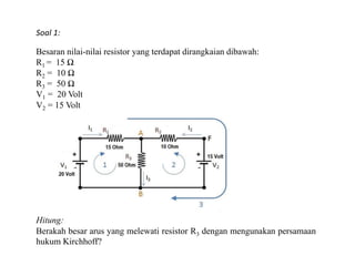 Soal 1:
Besaran nilai-nilai resistor yang terdapat dirangkaian dibawah:
R1 = 15 Ω
R2 = 10 Ω
R3 = 50 Ω
V1 = 20 Volt
V2 = 15 Volt
Hitung:
Berakah besar arus yang melewati resistor R3 dengan mengunakan persamaan
hukum Kirchhoff?
 