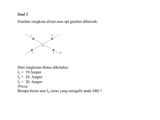 Dari rangkaian diatas diketahui:
I1 = 19 Amper
I2 = 24 Amper
I3 = 20 Amper
Hitung:
Berapa besar arus I4 (arus yang mengalir pada AB) ?
Soal 2
Gambar rangkian aliran arus spt gambar dibawah:
 