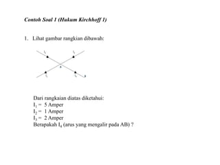 Contoh Soal 1 (Hukum Kirchhoff 1)
1. Lihat gambar rangkian dibawah:
Dari rangkaian diatas diketahui:
I1 = 5 Amper
I2 = 1 Amper
I3 = 2 Amper
Berapakah I4 (arus yang mengalir pada AB) ?
 