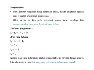 Penyelesaian:
• Dari gambar rangkaian yang diberikan diatas, belum diketahui apakah
arus I4 adalah arus masuk atau keluar.
• Oleh karena itu kita perlu membuat asumsi awal, misalnya kita
mengasumsikan arus pada I4 adalah arus keluar.
Jadi arus yang masuk:
I2 + I3 = 1 + 2 = 3A
Arus yang keluar:
I1 + I4 = 5 + I4
3 = 5 + I4
I4 = 3 – 5
I4 = -2
Karena nilai yang didapatkan adalah nilai negatif, ini berbeda dengan asumsi
kita sebelumnya, berarti arus I4 yang sebenarnya adalah arus masuk.
 