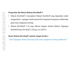 Pengertian dan Bunyi Hukum Kirchhoff 2
• Hukum Kirchhoff 2 merupakan Hukum Kirchhoff yang digunakan untuk
menganalisis tegangan (beda potensial) komponen-komponen elektronika
pada suatu rangkaian tertutup.
• Hukum Kirchhoff 2 ini juga dikenal dengan sebutan Hukum Tegangan
Kirchhoff atau Kirchhoff’s Voltage Law (KVL).
Bunyi Hukum Kirchhoff 2 adalah sebagai berikut :
“Total Tegangan (beda potensial) pada suatu rangkaian tertutup adalah nol”
 