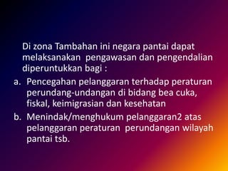Di zona Tambahan ini negara pantai dapat
melaksanakan pengawasan dan pengendalian
diperuntukkan bagi :
a. Pencegahan pelanggaran terhadap peraturan
perundang-undangan di bidang bea cuka,
fiskal, keimigrasian dan kesehatan
b. Menindak/menghukum pelanggaran2 atas
pelanggaran peraturan perundangan wilayah
pantai tsb.
 