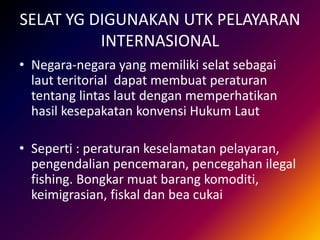 SELAT YG DIGUNAKAN UTK PELAYARAN
INTERNASIONAL
• Negara-negara yang memiliki selat sebagai
laut teritorial dapat membuat peraturan
tentang lintas laut dengan memperhatikan
hasil kesepakatan konvensi Hukum Laut
• Seperti : peraturan keselamatan pelayaran,
pengendalian pencemaran, pencegahan ilegal
fishing. Bongkar muat barang komoditi,
keimigrasian, fiskal dan bea cukai
 