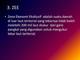 3. ZEE
• Zona Ekonomi Eksklusif adalah suatu daerah
di luar laut teritorial yang lebarnya tidak boleh
melebihi 200 mil laut diukur dari garis
pangkal yang digunakan untuk mengukur
lebar laut teritorial.
 