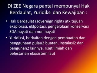 DI ZEE Negara pantai mempunyai Hak
Berdaulat, Yuridiksi dan Kewajiban :
• Hak Berdaulat (sovereign right) utk tujuan
eksplorasi, eklpoitasi, pengelolaan konservasi
SDA hayati dan non hayati
• Yuridiksi, berkaitan dengan pembuatan dan
penggunaan pulau2 buatan, instalasi2 dan
bangunan2 lainnya, riset ilmiah dan
pelestarian ekosistem laut
 