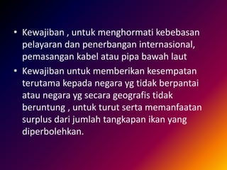 • Kewajiban , untuk menghormati kebebasan
pelayaran dan penerbangan internasional,
pemasangan kabel atau pipa bawah laut
• Kewajiban untuk memberikan kesempatan
terutama kepada negara yg tidak berpantai
atau negara yg secara geografis tidak
beruntung , untuk turut serta memanfaatan
surplus dari jumlah tangkapan ikan yang
diperbolehkan.
 