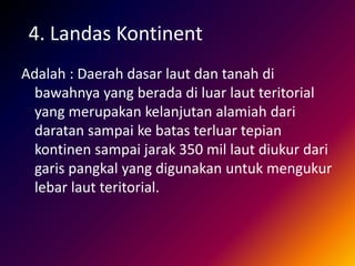 4. Landas Kontinent
Adalah : Daerah dasar laut dan tanah di
bawahnya yang berada di luar laut teritorial
yang merupakan kelanjutan alamiah dari
daratan sampai ke batas terluar tepian
kontinen sampai jarak 350 mil laut diukur dari
garis pangkal yang digunakan untuk mengukur
lebar laut teritorial.
 