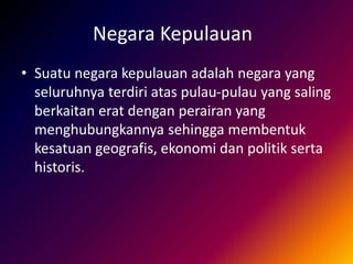 Negara Kepulauan
• Suatu negara kepulauan adalah negara yang
seluruhnya terdiri atas pulau-pulau yang saling
berkaitan erat dengan perairan yang
menghubungkannya sehingga membentuk
kesatuan geografis, ekonomi dan politik serta
historis.
 