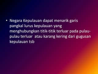 • Negara Kepulauan dapat menarik garis
pangkal lurus kepulauan yang
menghubungkan titik-titik terluar pada pulau-
pulau terluar atau karang kering dari gugusan
kepulauan tsb
 