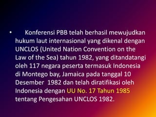• Konferensi PBB telah berhasil mewujudkan
hukum laut internasional yang dikenal dengan
UNCLOS (United Nation Convention on the
Law of the Sea) tahun 1982, yang ditandatangi
oleh 117 negara peserta termasuk Indonesia
di Montego bay, Jamaica pada tanggal 10
Desember 1982 dan telah diratifikasi oleh
Indonesia dengan UU No. 17 Tahun 1985
tentang Pengesahan UNCLOS 1982.
 