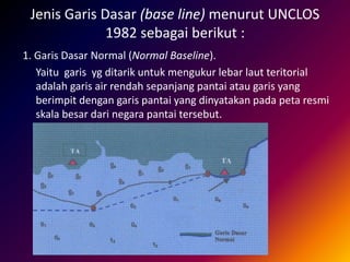 Jenis Garis Dasar (base line) menurut UNCLOS
1982 sebagai berikut :
1. Garis Dasar Normal (Normal Baseline).
Yaitu garis yg ditarik untuk mengukur lebar laut teritorial
adalah garis air rendah sepanjang pantai atau garis yang
berimpit dengan garis pantai yang dinyatakan pada peta resmi
skala besar dari negara pantai tersebut.
 
