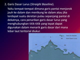 2. Garis Dasar Lurus (Straight Baseline).
Yaitu tempat-tempat dimana garis pantai menjorok
jauh ke dalam dan menikung ke dalam atau jika
terdapat suatu deretan pulau sepanjang pantai di
dekatnya, cara penarikan garis dasar lurus yang
menghubungkan titik-titik yang tepat dapat
digunakan dalam menarik garis dasar dari mana
lebar laut teritorial diukur.
 