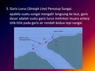 3. Garis Lurus (Straigh Line) Penutup Sungai.
apabila suatu sungai mengalir langsung ke laut, garis
dasar adalah suatu garis lurus melintasi muara antara
titik-titik pada garis air rendah kedua tepi sungai.
 