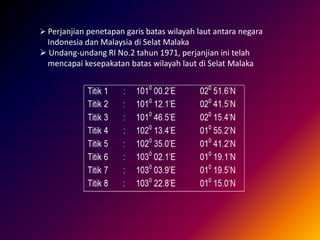  Perjanjian penetapan garis batas wilayah laut antara negara
Indonesia dan Malaysia di Selat Malaka
 Undang-undang RI No.2 tahun 1971, perjanjian ini telah
mencapai kesepakatan batas wilayah laut di Selat Malaka
 