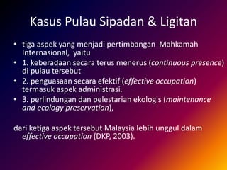 Kasus Pulau Sipadan & Ligitan
• tiga aspek yang menjadi pertimbangan Mahkamah
Internasional, yaitu
• 1. keberadaan secara terus menerus (continuous presence)
di pulau tersebut
• 2. penguasaan secara efektif (effective occupation)
termasuk aspek administrasi.
• 3. perlindungan dan pelestarian ekologis (maintenance
and ecology preservation),
dari ketiga aspek tersebut Malaysia lebih unggul dalam
effective occupation (DKP, 2003).
 