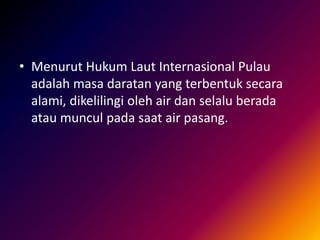 • Menurut Hukum Laut Internasional Pulau
adalah masa daratan yang terbentuk secara
alami, dikelilingi oleh air dan selalu berada
atau muncul pada saat air pasang.
 